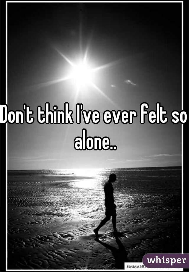 Don't think I've ever felt so alone..