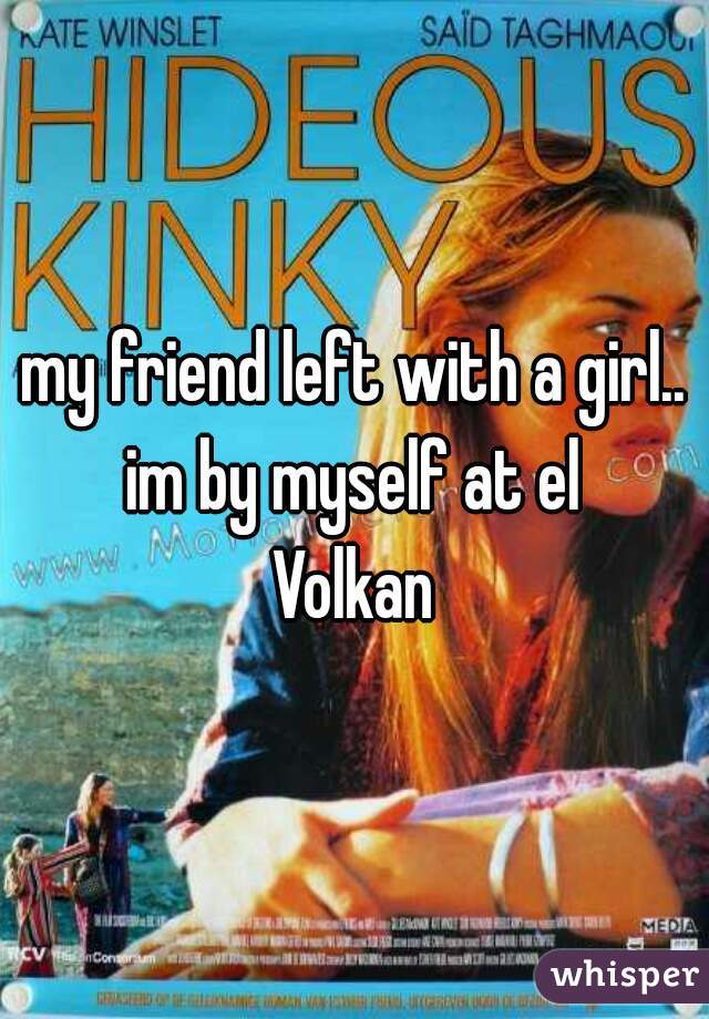my friend left with a girl.. im by myself at el 
Volkan