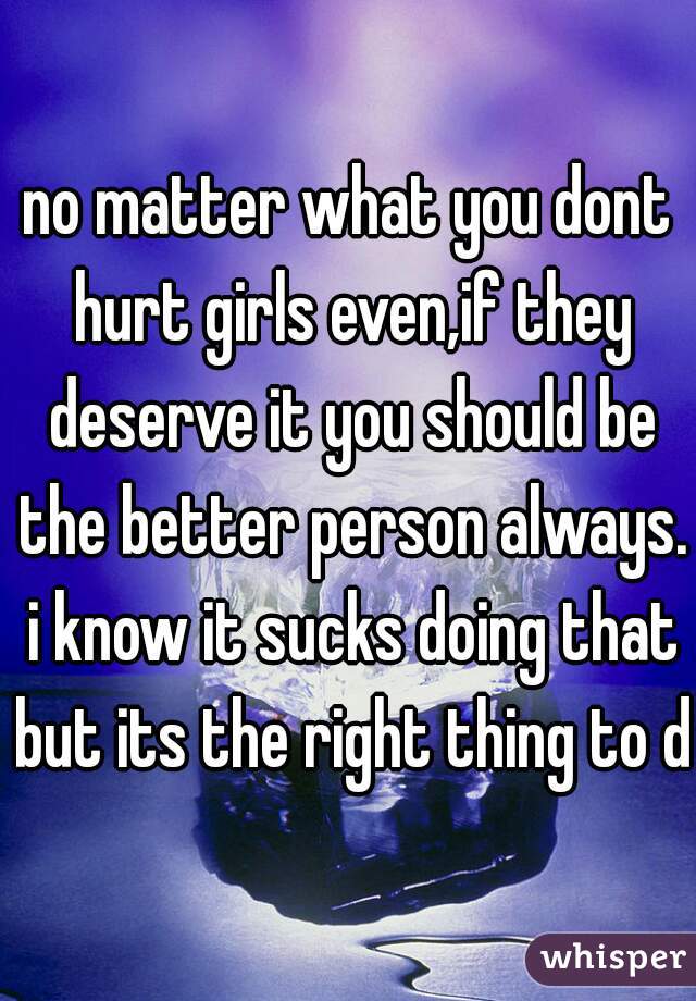 no matter what you dont hurt girls even,if they deserve it you should be the better person always. i know it sucks doing that but its the right thing to do