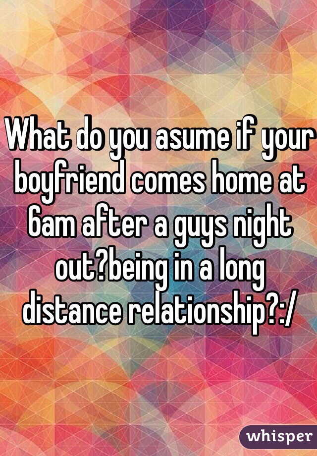 What do you asume if your boyfriend comes home at 6am after a guys night out?being in a long distance relationship?:/