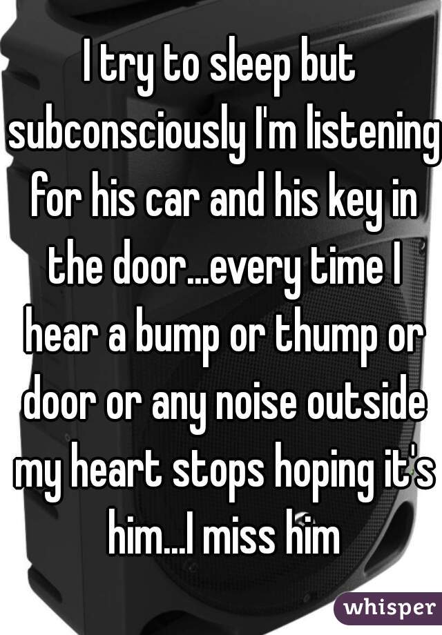 I try to sleep but subconsciously I'm listening for his car and his key in the door...every time I hear a bump or thump or door or any noise outside my heart stops hoping it's him...I miss him