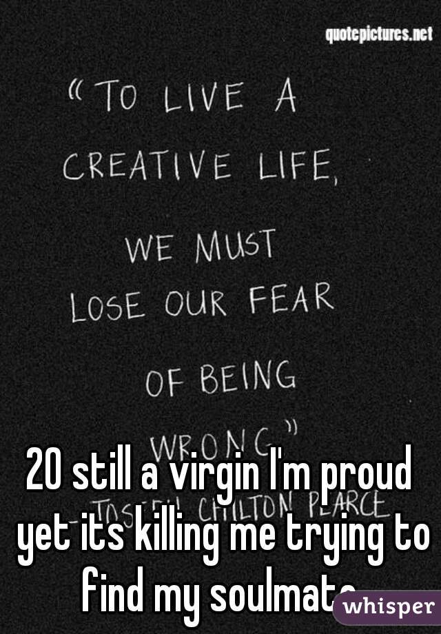 20 still a virgin I'm proud yet its killing me trying to find my soulmate 