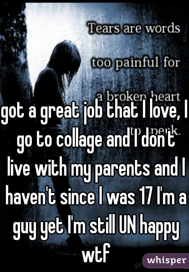 got a great job that I love, I go to collage and I don't live with my parents and I haven't since I was 17 I'm a guy yet I'm still UN happy wtf