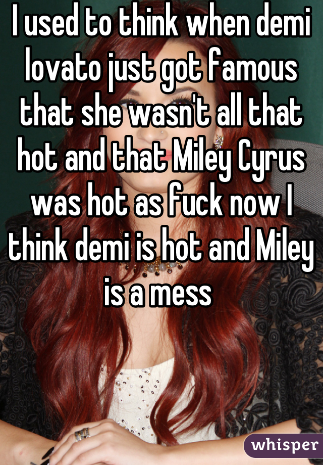 I used to think when demi lovato just got famous that she wasn't all that hot and that Miley Cyrus was hot as fuck now I think demi is hot and Miley is a mess 