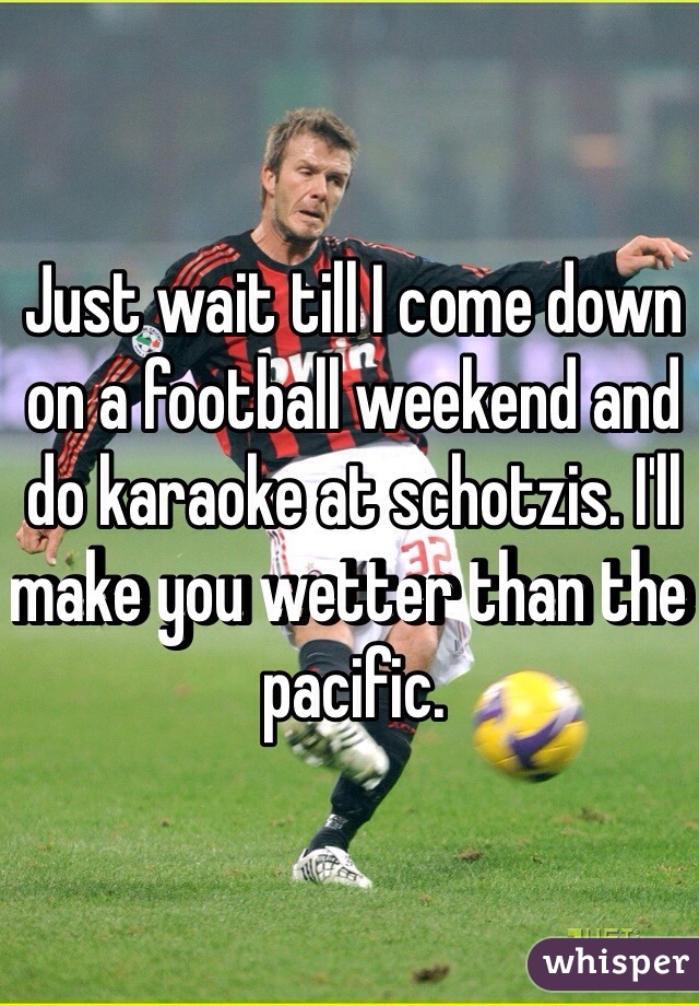 Just wait till I come down on a football weekend and do karaoke at schotzis. I'll make you wetter than the pacific. 