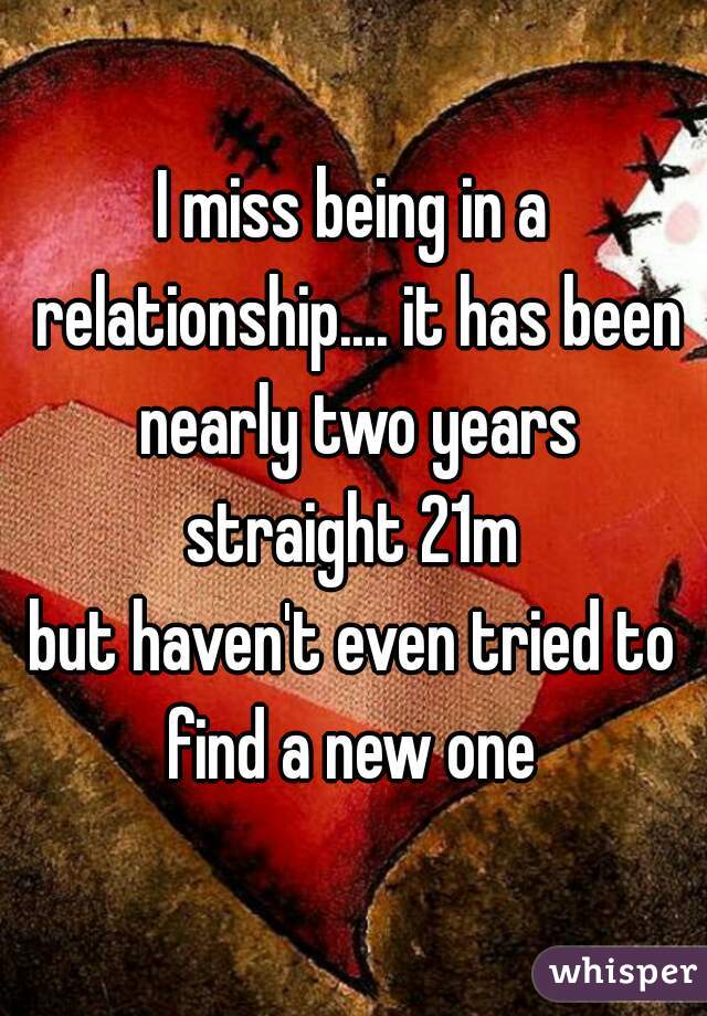 I miss being in a relationship.... it has been nearly two years
straight 21m
but haven't even tried to find a new one 