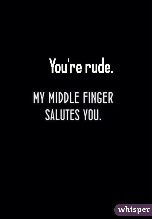 You're rude.