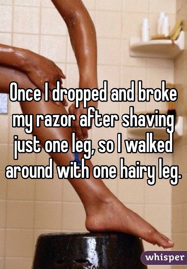 Once I dropped and broke my razor after shaving just one leg, so I walked around with one hairy leg.