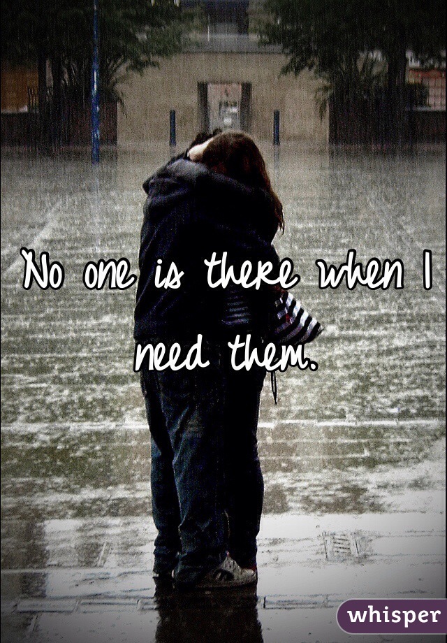 No one is there when I need them. 