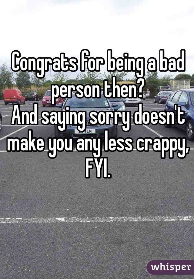 Congrats for being a bad person then?
And saying sorry doesn't make you any less crappy, FYI.