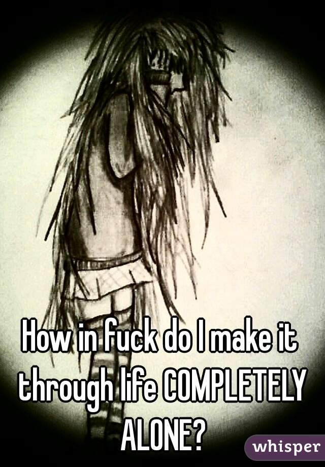 How in fuck do I make it through life COMPLETELY ALONE?