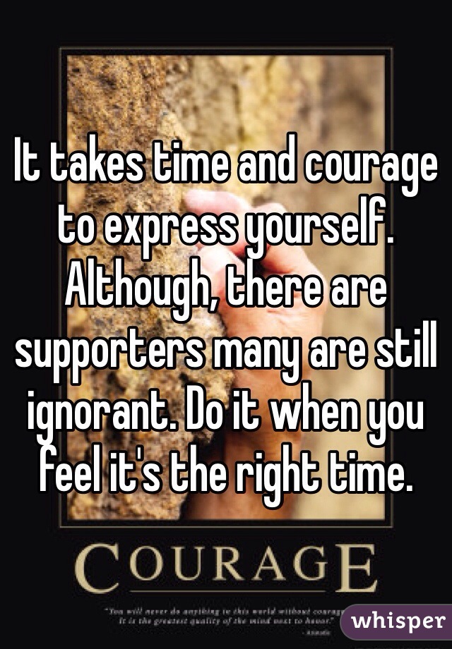 It takes time and courage to express yourself. Although, there are supporters many are still ignorant. Do it when you feel it's the right time.