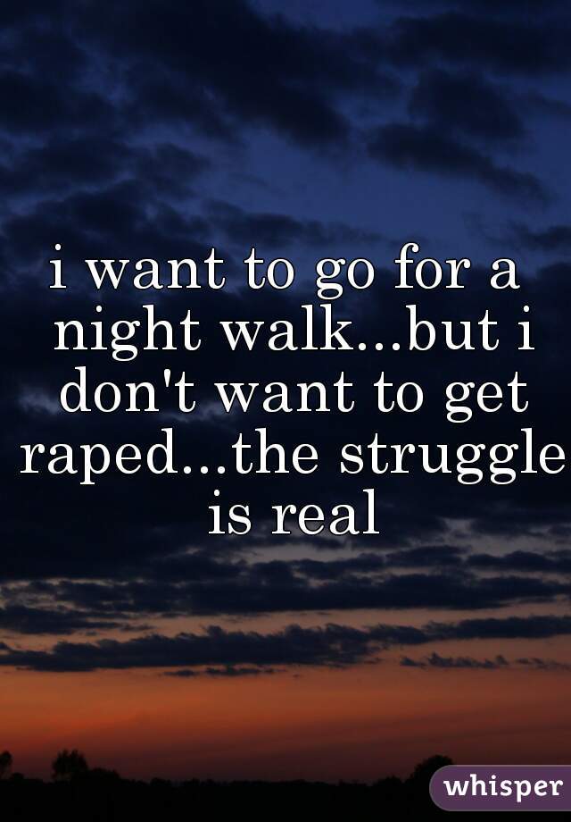 i want to go for a night walk...but i don't want to get raped...the struggle is real