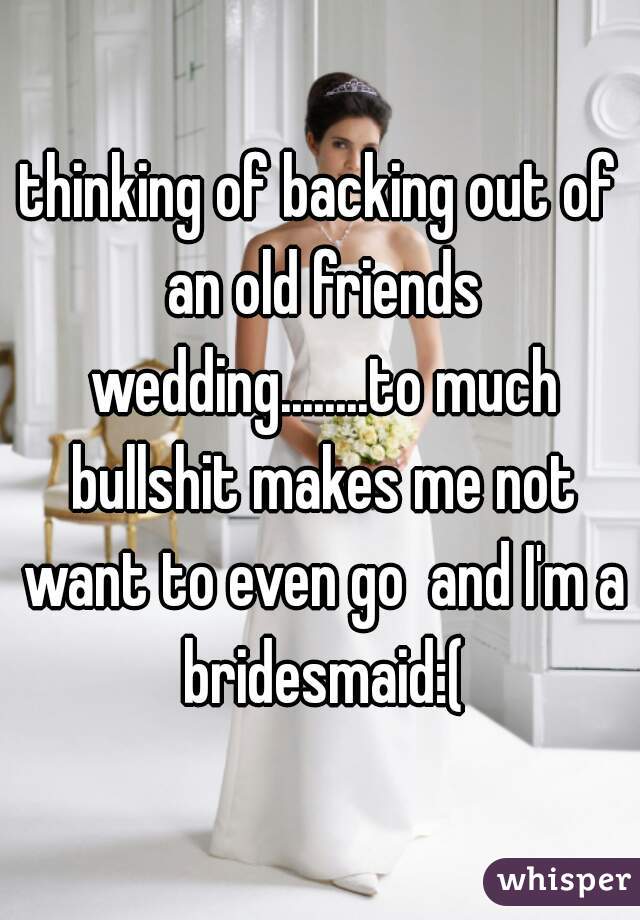 thinking of backing out of an old friends wedding........to much bullshit makes me not want to even go  and I'm a bridesmaid:(