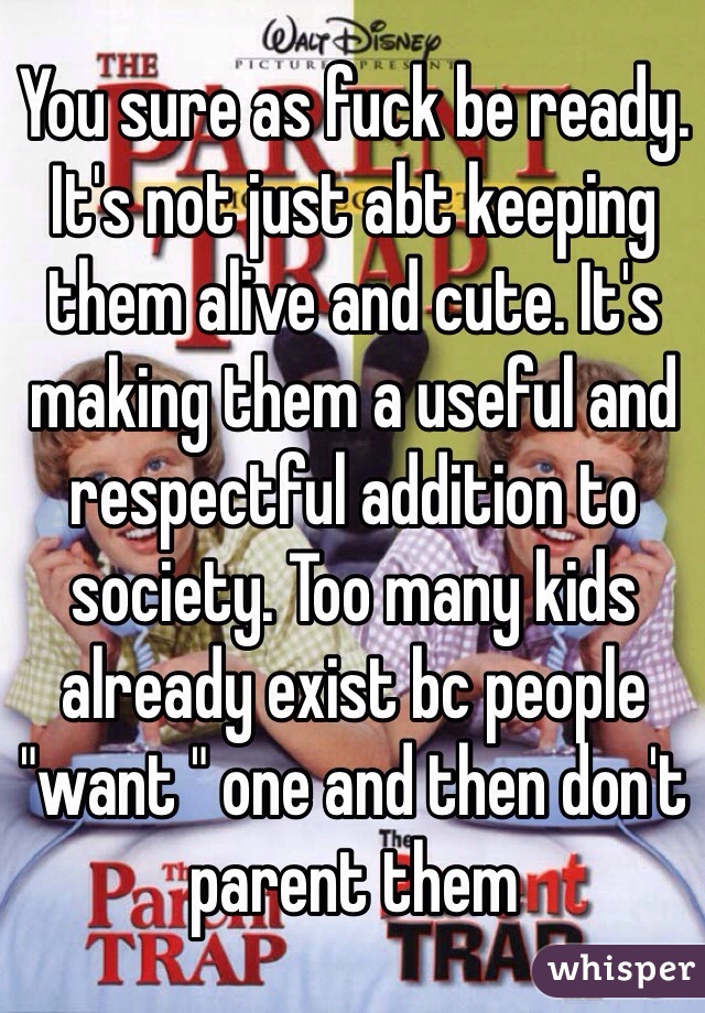 You sure as fuck be ready. It's not just abt keeping them alive and cute. It's making them a useful and respectful addition to society. Too many kids already exist bc people "want " one and then don't parent them 