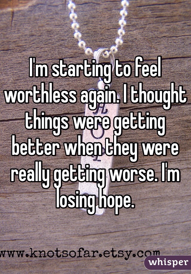 I'm starting to feel worthless again. I thought things were getting better when they were really getting worse. I'm losing hope.