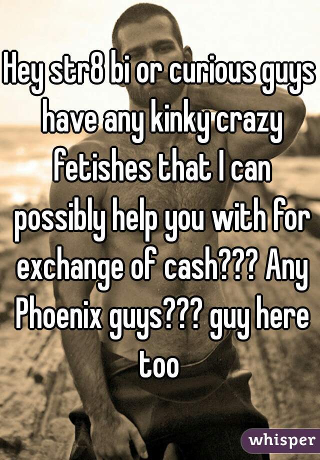 Hey str8 bi or curious guys have any kinky crazy fetishes that I can possibly help you with for exchange of cash??? Any Phoenix guys??? guy here too 