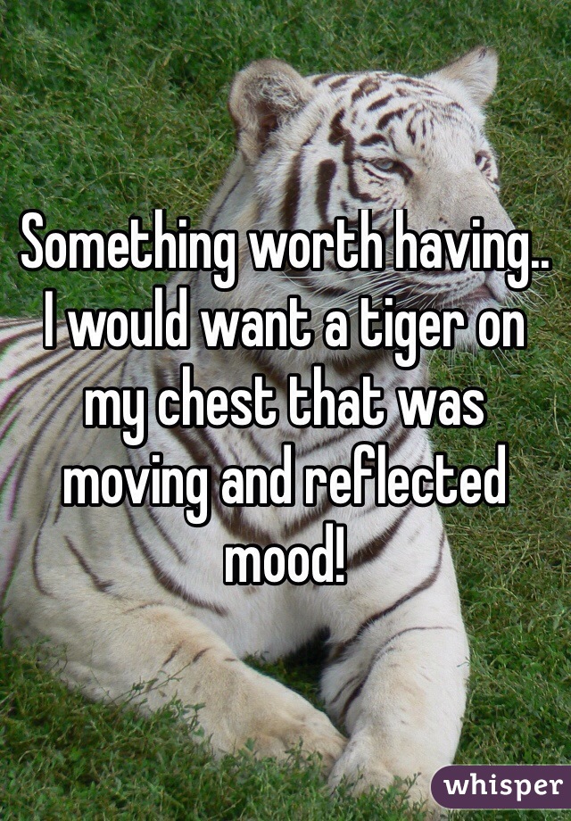 Something worth having..
I would want a tiger on my chest that was moving and reflected mood!
