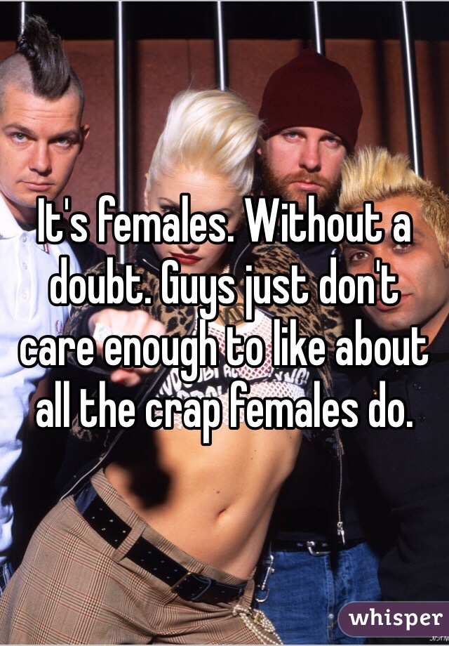 It's females. Without a doubt. Guys just don't care enough to like about all the crap females do. 