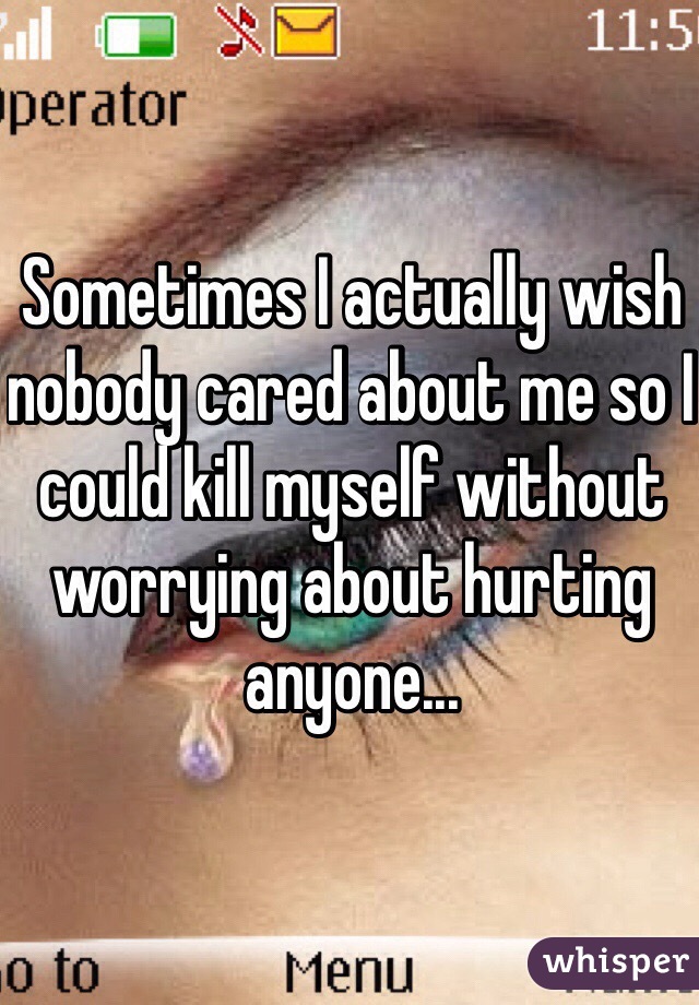 Sometimes I actually wish nobody cared about me so I could kill myself without worrying about hurting anyone...