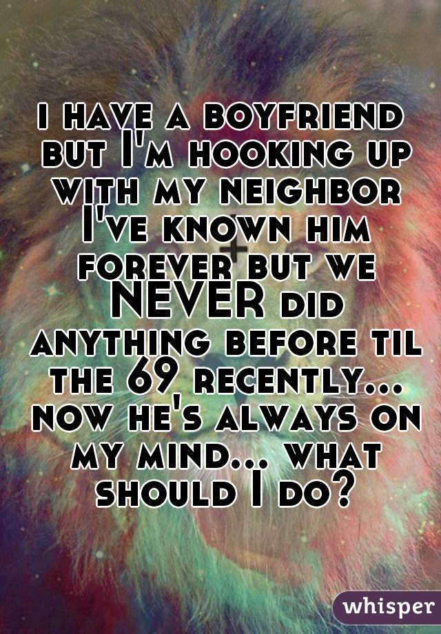 i have a boyfriend but I'm hooking up with my neighbor I've known him forever but we NEVER did anything before til the 69 recently... now he's always on my mind... what should I do?