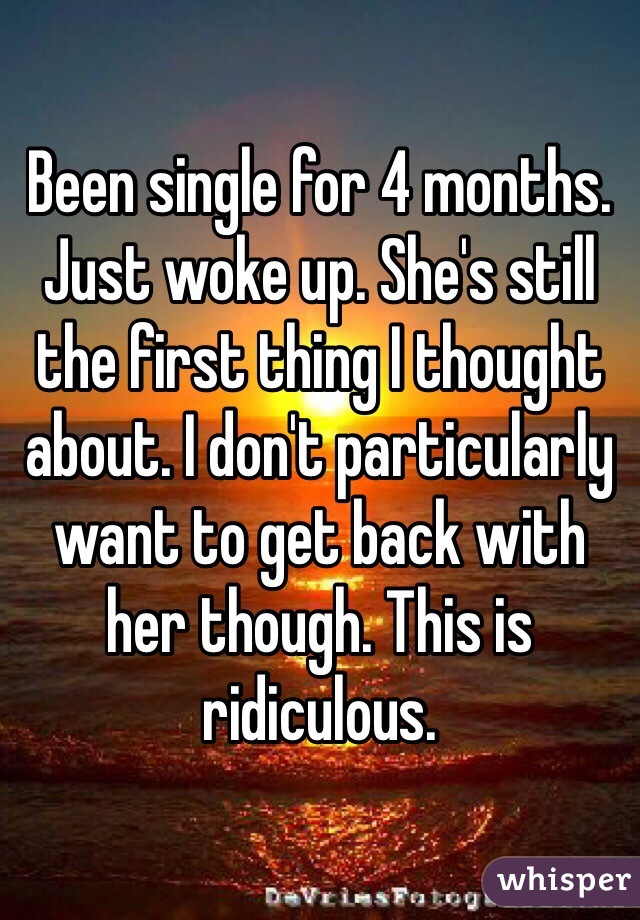 Been single for 4 months. Just woke up. She's still the first thing I thought about. I don't particularly want to get back with her though. This is ridiculous. 