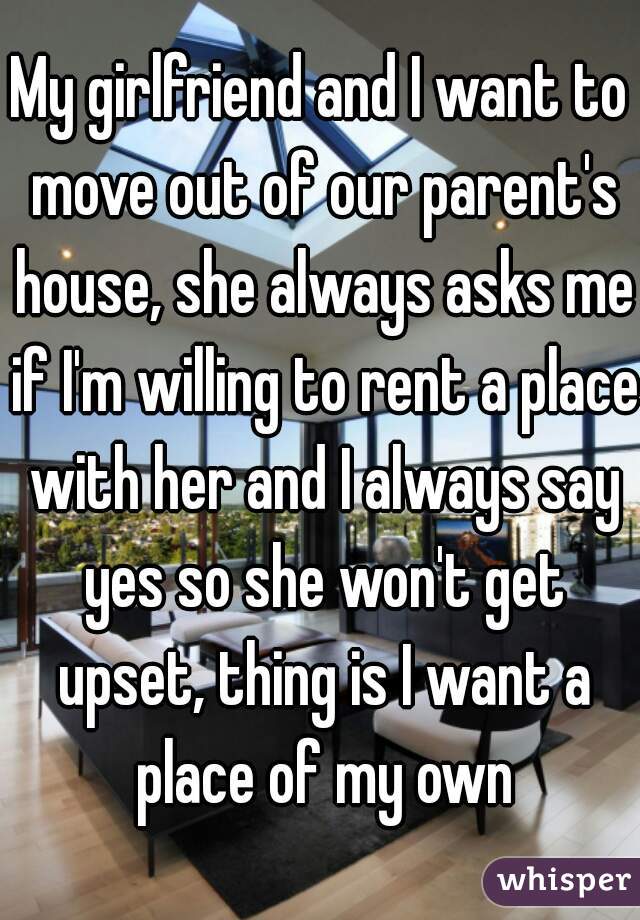 My girlfriend and I want to move out of our parent's house, she always asks me if I'm willing to rent a place with her and I always say yes so she won't get upset, thing is I want a place of my own