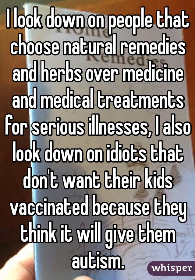 I look down on people that choose natural remedies and herbs over medicine and medical treatments for serious illnesses, I also look down on idiots that don't want their kids vaccinated because they think it will give them autism. 