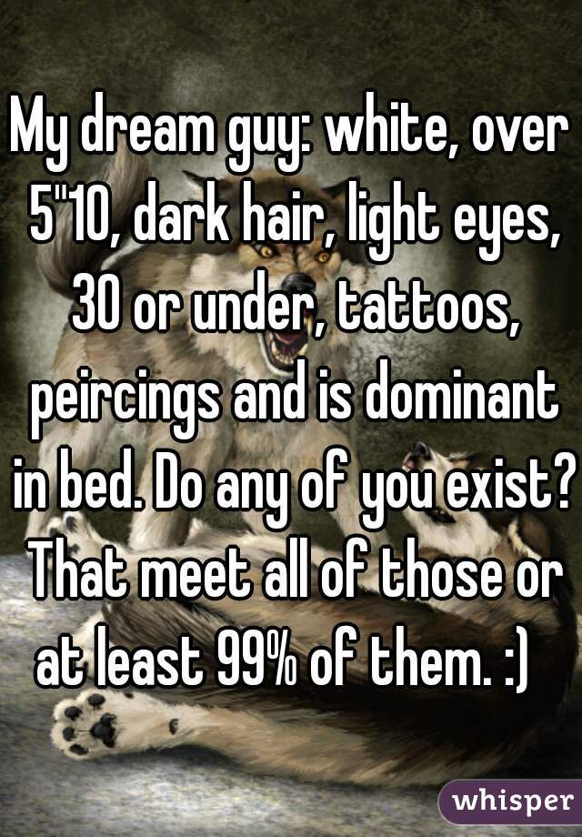 My dream guy: white, over 5"10, dark hair, light eyes, 30 or under, tattoos, peircings and is dominant in bed. Do any of you exist? That meet all of those or at least 99% of them. :)  