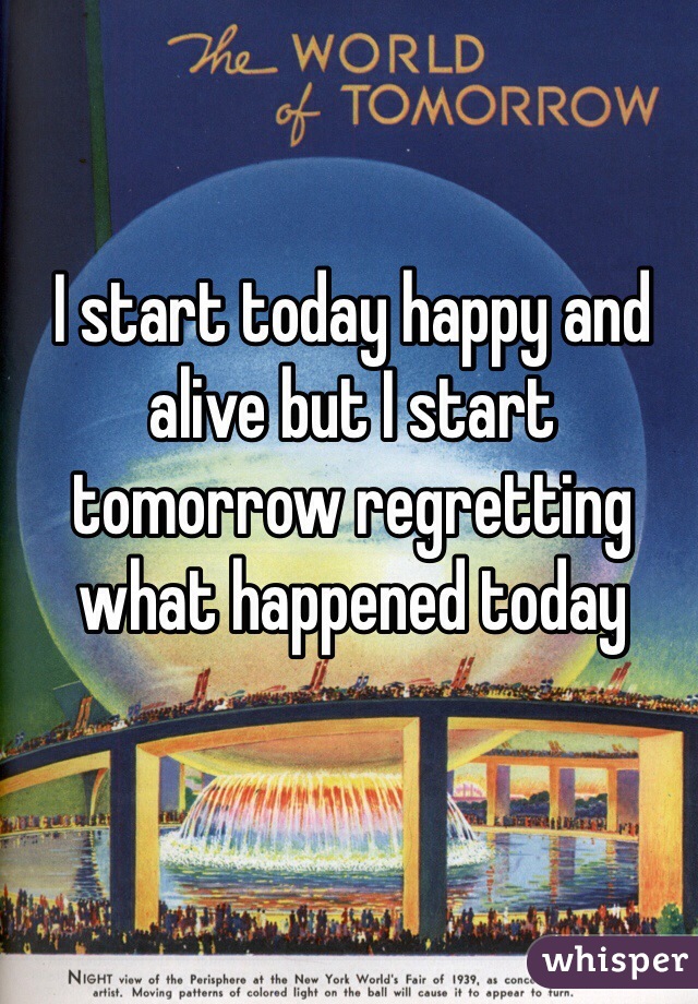 I start today happy and alive but I start tomorrow regretting what happened today