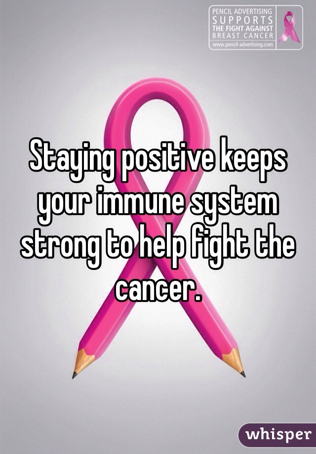 Staying positive keeps your immune system strong to help fight the cancer.  