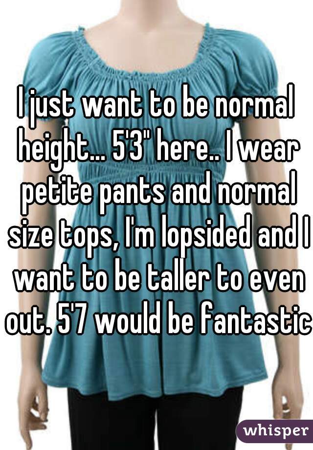 I just want to be normal height... 5'3" here.. I wear petite pants and normal size tops, I'm lopsided and I want to be taller to even out. 5'7 would be fantastic 