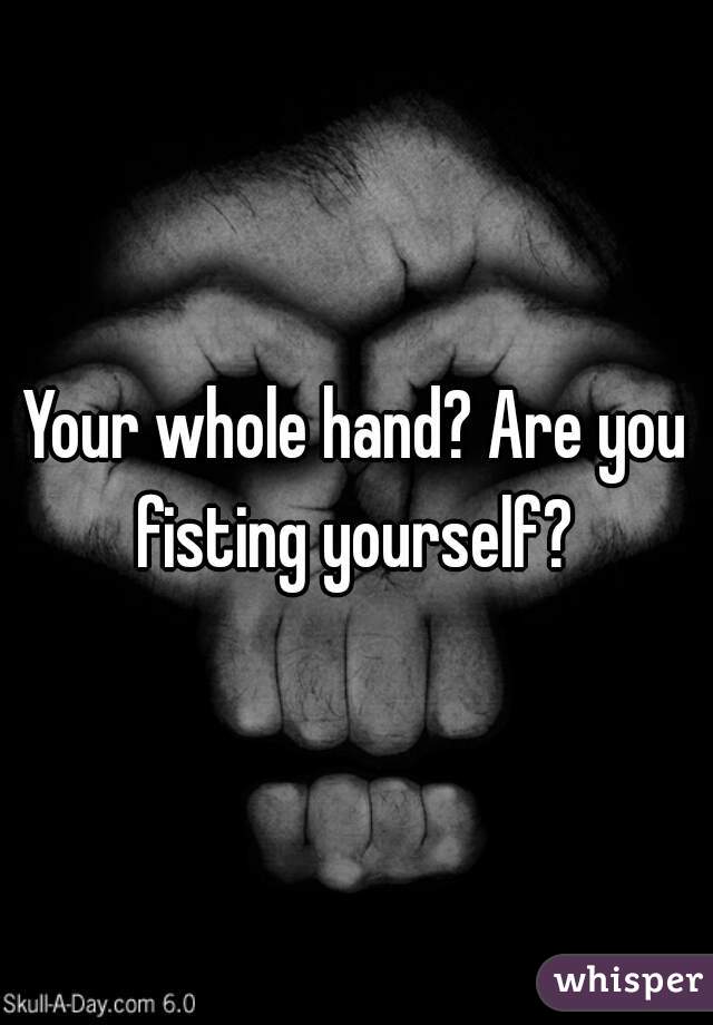 Your whole hand? Are you fisting yourself? 