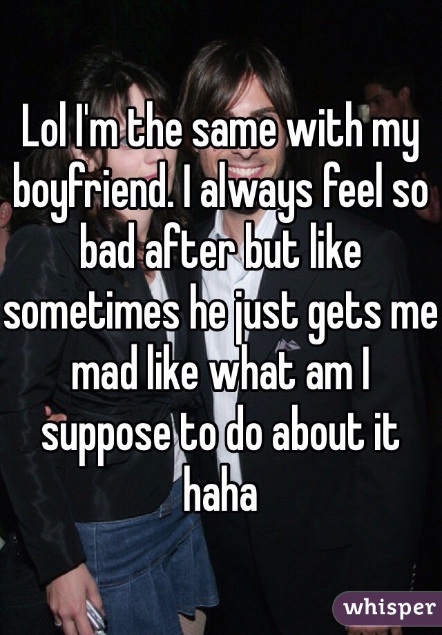 Lol I'm the same with my boyfriend. I always feel so bad after but like sometimes he just gets me mad like what am I suppose to do about it haha