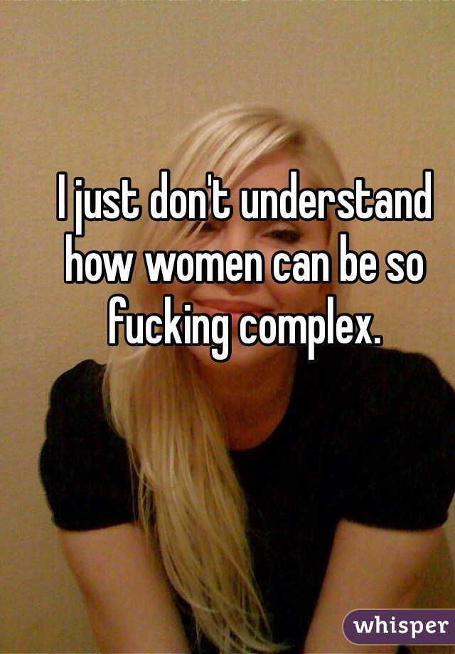 I just don't understand how women can be so fucking complex.
