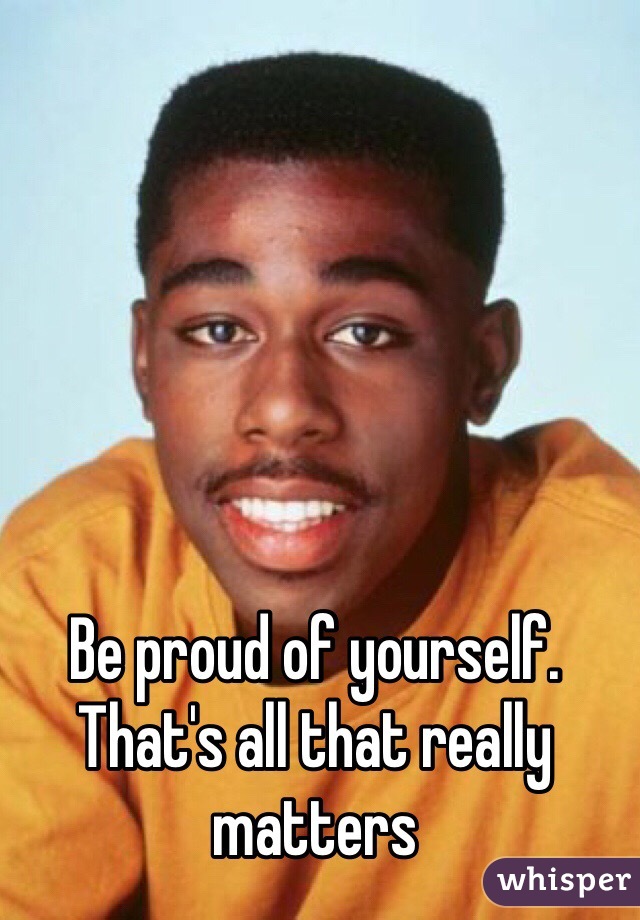 Be proud of yourself. That's all that really matters