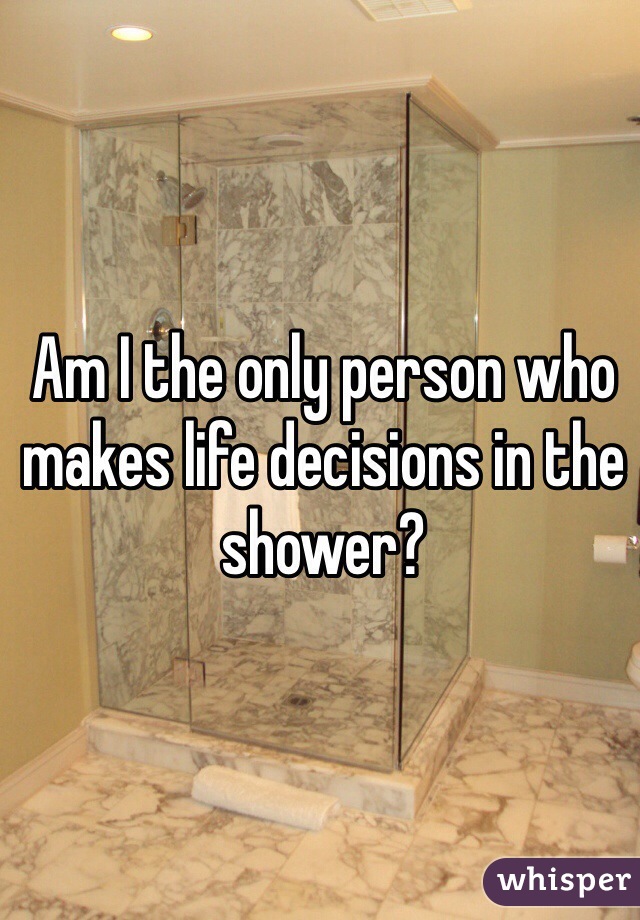 Am I the only person who makes life decisions in the shower? 