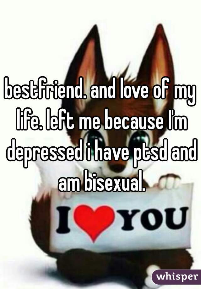 bestfriend. and love of my life. left me because I'm depressed i have ptsd and am bisexual.