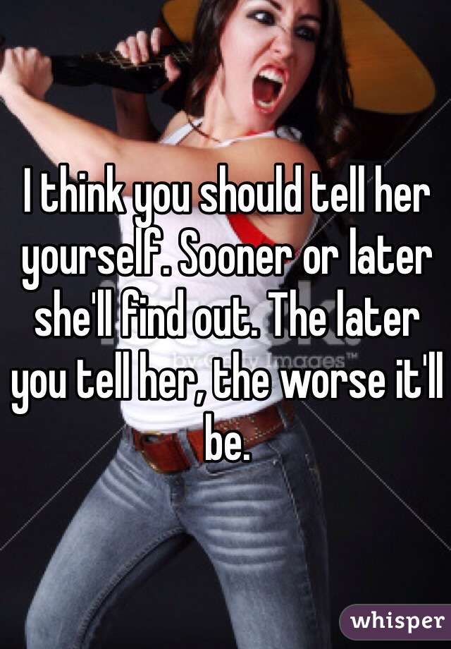 I think you should tell her yourself. Sooner or later she'll find out. The later you tell her, the worse it'll be.