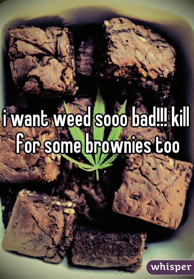 i want weed sooo bad!!! kill for some brownies too