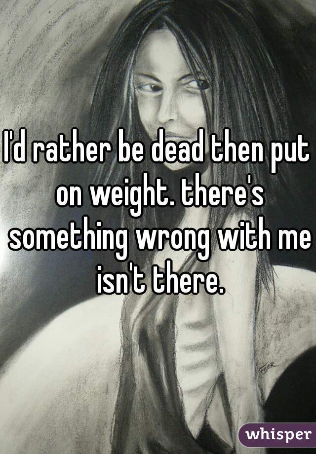 I'd rather be dead then put on weight. there's something wrong with me isn't there.