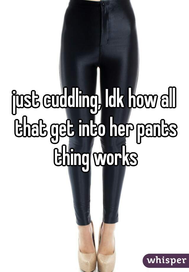 just cuddling, Idk how all that get into her pants thing works