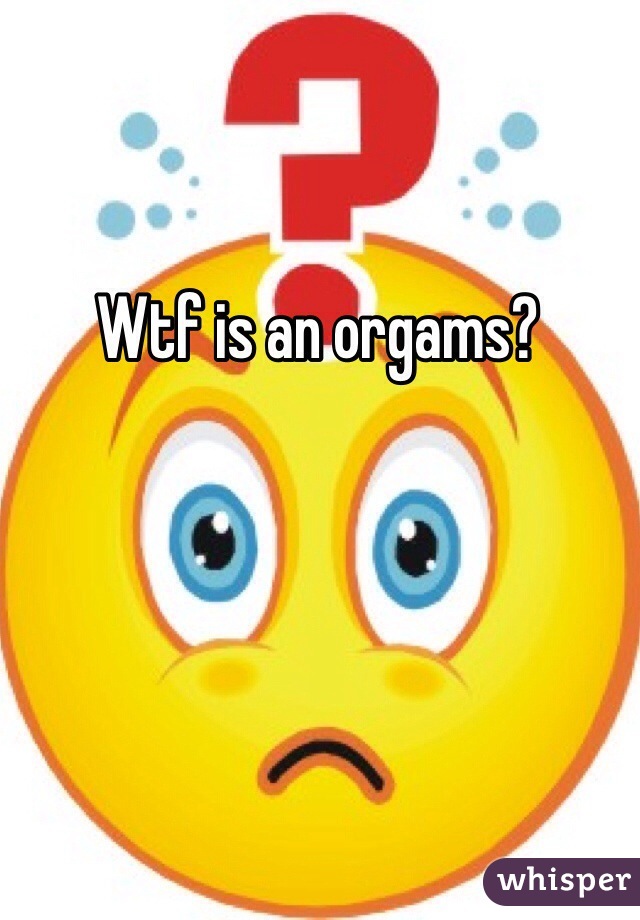 Wtf is an orgams? 