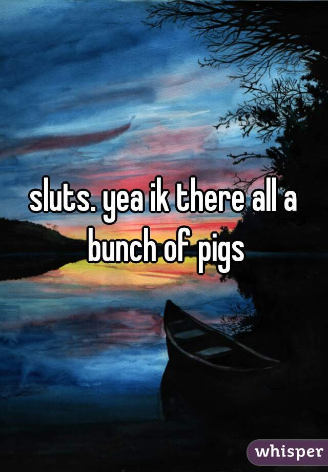 sluts. yea ik there all a bunch of pigs