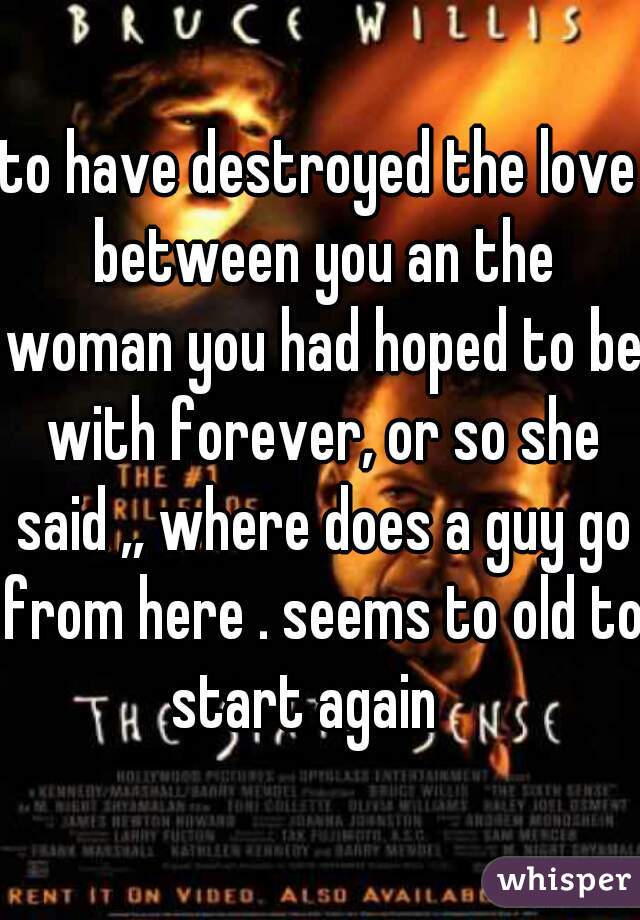 to have destroyed the love between you an the woman you had hoped to be with forever, or so she said ,, where does a guy go from here . seems to old to start again   