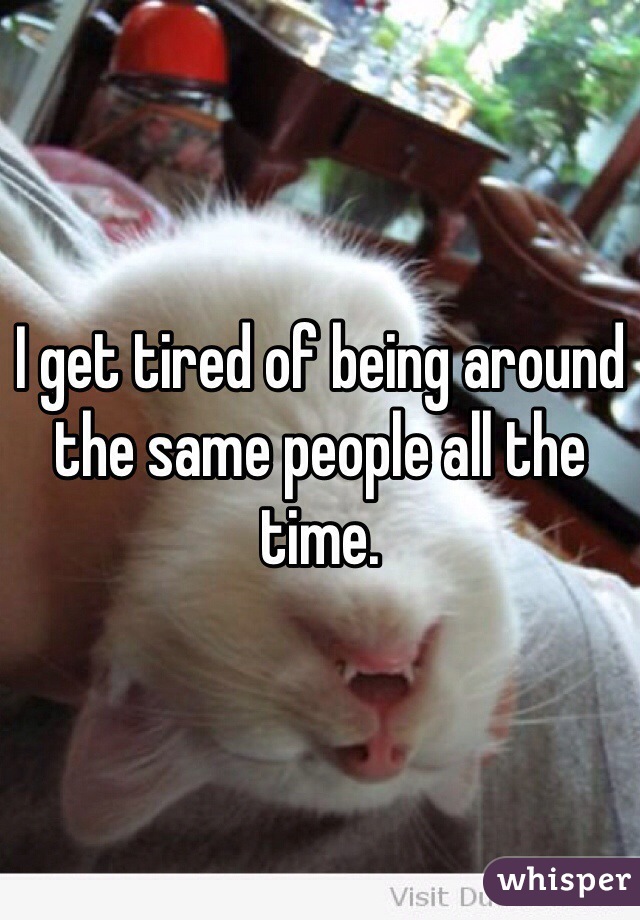 I get tired of being around the same people all the time.  