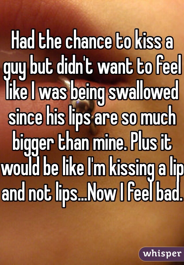 Had the chance to kiss a guy but didn't want to feel like I was being swallowed since his lips are so much bigger than mine. Plus it would be like I'm kissing a lip and not lips...Now I feel bad.