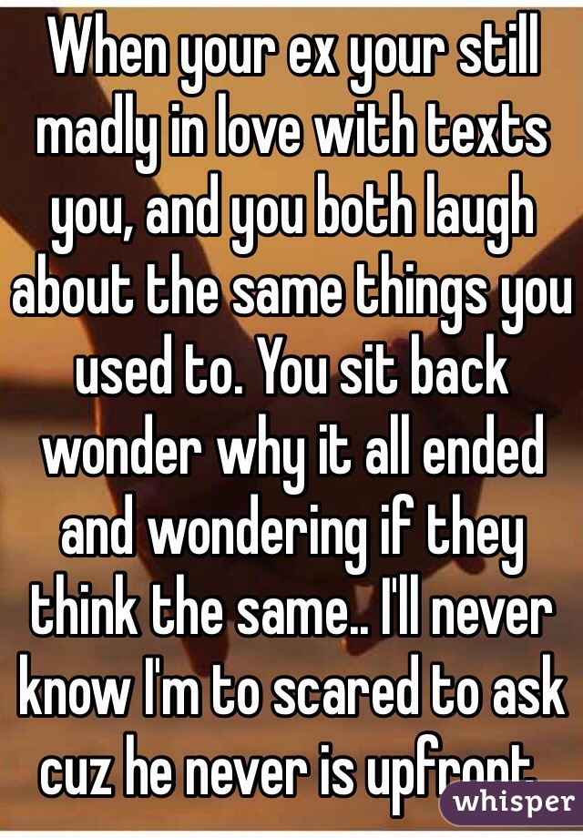 When your ex your still madly in love with texts you, and you both laugh about the same things you used to. You sit back wonder why it all ended and wondering if they think the same.. I'll never know I'm to scared to ask cuz he never is upfront. 