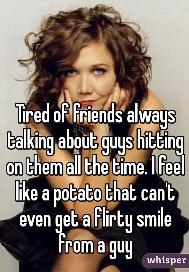 Tired of friends always talking about guys hitting on them all the time. I feel like a potato that can't even get a flirty smile from a guy
