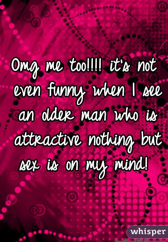Omg me too!!!! it's not even funny when I see an older man who is attractive nothing but sex is on my mind! 